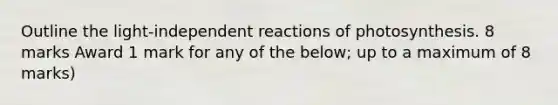 Outline the light-independent reactions of photosynthesis. 8 marks Award 1 mark for any of the below; up to a maximum of 8 marks)