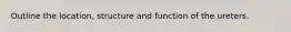 Outline the location, structure and function of the ureters.