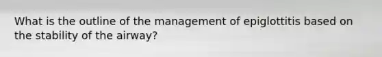 What is the outline of the management of epiglottitis based on the stability of the airway?