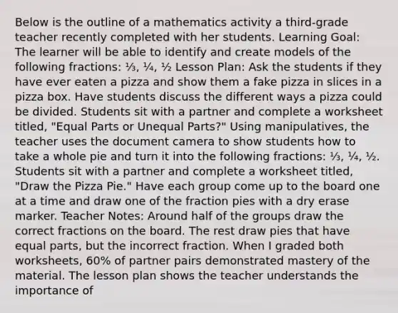 Below is the outline of a mathematics activity a third-grade teacher recently completed with her students. Learning Goal: The learner will be able to identify and create models of the following fractions: ⅓, ¼, ½ Lesson Plan: Ask the students if they have ever eaten a pizza and show them a fake pizza in slices in a pizza box. Have students discuss the different ways a pizza could be divided. Students sit with a partner and complete a worksheet titled, "Equal Parts or Unequal Parts?" Using manipulatives, the teacher uses the document camera to show students how to take a whole pie and turn it into the following fractions: ⅓, ¼, ½. Students sit with a partner and complete a worksheet titled, "Draw the Pizza Pie." Have each group come up to the board one at a time and draw one of the fraction pies with a dry erase marker. Teacher Notes: Around half of the groups draw the correct fractions on the board. The rest draw pies that have equal parts, but the incorrect fraction. When I graded both worksheets, 60% of partner pairs demonstrated mastery of the material. The lesson plan shows the teacher understands the importance of