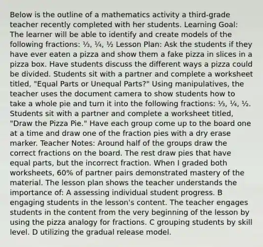 Below is the outline of a mathematics activity a third-grade teacher recently completed with her students. Learning Goal: The learner will be able to identify and create models of the following fractions: ⅓, ¼, ½ Lesson Plan: Ask the students if they have ever eaten a pizza and show them a fake pizza in slices in a pizza box. Have students discuss the different ways a pizza could be divided. Students sit with a partner and complete a worksheet titled, "Equal Parts or Unequal Parts?" Using manipulatives, the teacher uses the document camera to show students how to take a whole pie and turn it into the following fractions: ⅓, ¼, ½. Students sit with a partner and complete a worksheet titled, "Draw the Pizza Pie." Have each group come up to the board one at a time and draw one of the fraction pies with a dry erase marker. Teacher Notes: Around half of the groups draw the correct fractions on the board. The rest draw pies that have equal parts, but the incorrect fraction. When I graded both worksheets, 60% of partner pairs demonstrated mastery of the material. The lesson plan shows the teacher understands the importance of: A assessing individual student progress. B engaging students in the lesson's content. The teacher engages students in the content from the very beginning of the lesson by using the pizza analogy for fractions. C grouping students by skill level. D utilizing the gradual release model.