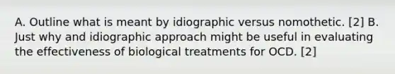 A. Outline what is meant by idiographic versus nomothetic. [2] B. Just why and idiographic approach might be useful in evaluating the effectiveness of biological treatments for OCD. [2]