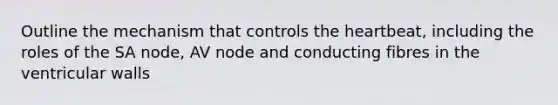 Outline the mechanism that controls the heartbeat, including the roles of the SA node, AV node and conducting fibres in the ventricular walls