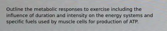 Outline the metabolic responses to exercise including the influence of duration and intensity on the energy systems and specific fuels used by muscle cells for production of ATP.