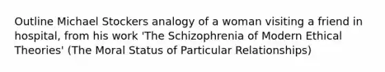 Outline Michael Stockers analogy of a woman visiting a friend in hospital, from his work 'The Schizophrenia of Modern Ethical Theories' (The Moral Status of Particular Relationships)