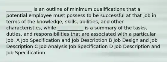 ___________ is an outline of minimum qualifications that a potential employee must possess to be successful at that job in terms of the knowledge, skills, abilities, and other characteristics, while ___________ is a summary of the tasks, duties, and responsibilities that are associated with a particular job. A Job Specification and Job Description B Job Design and Job Description C Job Analysis Job Specification D Job Description and Job Specification