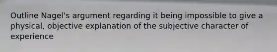 Outline Nagel's argument regarding it being impossible to give a physical, objective explanation of the subjective character of experience