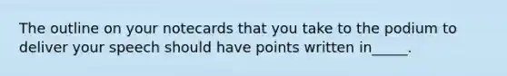 The outline on your notecards that you take to the podium to deliver your speech should have points written in_____.