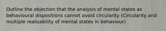 Outline the objection that the analysis of mental states as behavioural dispositions cannot avoid circularity (Circularity and multiple realisability of mental states in behaviour)