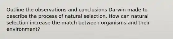 Outline the observations and conclusions Darwin made to describe the process of natural selection. How can natural selection increase the match between organisms and their environment?