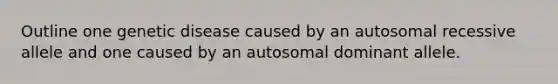 Outline one genetic disease caused by an autosomal recessive allele and one caused by an autosomal dominant allele.