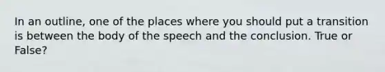 In an outline, one of the places where you should put a transition is between the body of the speech and the conclusion. True or False?