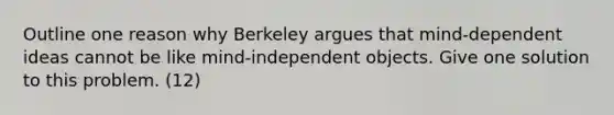 Outline one reason why Berkeley argues that mind-dependent ideas cannot be like mind-independent objects. Give one solution to this problem. (12)