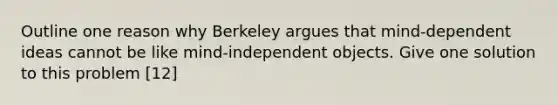 Outline one reason why Berkeley argues that mind-dependent ideas cannot be like mind-independent objects. Give one solution to this problem [12]