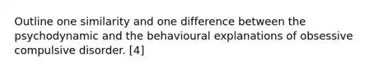 Outline one similarity and one difference between the psychodynamic and the behavioural explanations of obsessive compulsive disorder. [4]