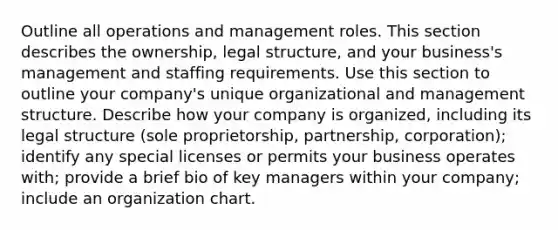 Outline all operations and management roles. This section describes the ownership, legal structure, and your business's management and staffing requirements. Use this section to outline your company's unique organizational and management structure. Describe how your company is organized, including its legal structure (sole proprietorship, partnership, corporation); identify any special licenses or permits your business operates with; provide a brief bio of key managers within your company; include an organization chart.