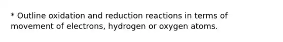 * Outline oxidation and reduction reactions in terms of movement of electrons, hydrogen or oxygen atoms.