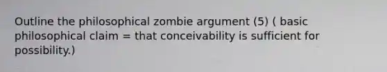 Outline the philosophical zombie argument (5) ( basic philosophical claim = that conceivability is sufficient for possibility.)