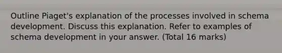 Outline Piaget's explanation of the processes involved in schema development. Discuss this explanation. Refer to examples of schema development in your answer. (Total 16 marks)