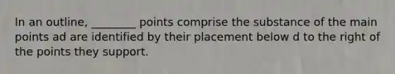 In an outline, ________ points comprise the substance of the main points ad are identified by their placement below d to the right of the points they support.