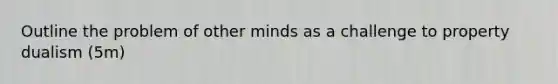 Outline the problem of other minds as a challenge to property dualism (5m)