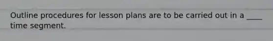 Outline procedures for lesson plans are to be carried out in a ____ time segment.