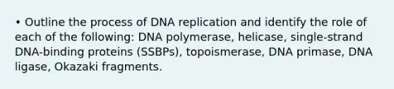 • Outline the process of DNA replication and identify the role of each of the following: DNA polymerase, helicase, single-strand DNA-binding proteins (SSBPs), topoismerase, DNA primase, DNA ligase, Okazaki fragments.