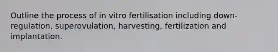 Outline the process of in vitro fertilisation including down-regulation, superovulation, harvesting, fertilization and implantation.