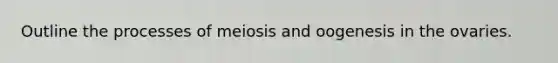 Outline the processes of meiosis and oogenesis in the ovaries.