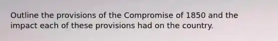 Outline the provisions of the Compromise of 1850 and the impact each of these provisions had on the country.