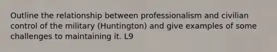 Outline the relationship between professionalism and civilian control of the military (Huntington) and give examples of some challenges to maintaining it. L9