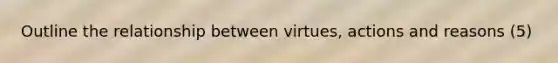 Outline the relationship between virtues, actions and reasons (5)