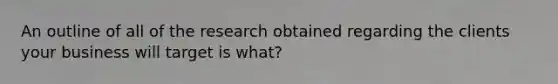 An outline of all of the research obtained regarding the clients your business will target is what?