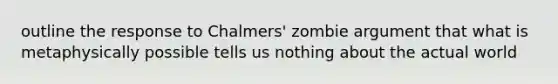 outline the response to Chalmers' zombie argument that what is metaphysically possible tells us nothing about the actual world