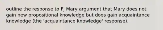 outline the response to FJ Mary argument that Mary does not gain new propositional knowledge but does gain acquaintance knowledge (the 'acquaintance knowledge' response).