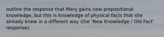 outline the response that Mary gains new propositional knowledge, but this is knowledge of physical facts that she already knew in a different way (the 'New Knowledge / Old Fact' response).