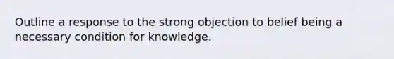 Outline a response to the strong objection to belief being a necessary condition for knowledge.