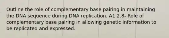 Outline the role of complementary base pairing in maintaining the DNA sequence during DNA replication. A1.2.8- Role of complementary base pairing in allowing genetic information to be replicated and expressed.