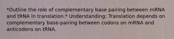 *Outline the role of complementary base pairing between mRNA and tRNA in translation.* Understanding: Translation depends on complementary base-pairing between codons on mRNA and anticodons on tRNA.