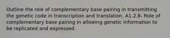 ​Outline the role of complementary base pairing in transmitting the genetic code in transcription and translation. A1.2.8- Role of complementary base pairing in allowing genetic information to be replicated and expressed.