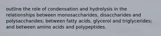 outline the role of condensation and hydrolysis in the relationships between monosaccharides, disaccharides and polysaccharides; between fatty acids, glycerol and triglycerides; and between amino acids and polypeptides.