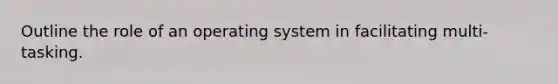 Outline the role of an operating system in facilitating multi-tasking.