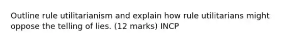 Outline rule utilitarianism and explain how rule utilitarians might oppose the telling of lies. (12 marks) INCP