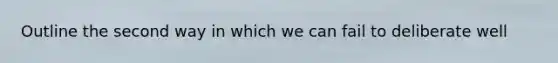 Outline the second way in which we can fail to deliberate well