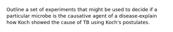 Outline a set of experiments that might be used to decide if a particular microbe is the causative agent of a disease-explain how Koch showed the cause of TB using Koch's postulates.