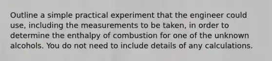 Outline a simple practical experiment that the engineer could use, including the measurements to be taken, in order to determine the enthalpy of combustion for one of the unknown alcohols. You do not need to include details of any calculations.