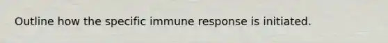 Outline how the specific immune response is initiated.