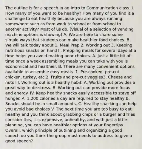 The outline is for a speech in an Intro to Communication class. I. How many of you want to be healthy? How many of you find it a challenge to eat healthily because you are always running somewhere such as from work to school or from school to another activity? Most of us do. (Visual of a selection of vending machine options is showing) A. We are here to share some simple ways that students can make healthier food choices. B. We will talk today about 1. Meal Prep 2. Working out 3. Keeping nutritious snacks on hand II. Prepping meals for several days at a time helps you avoid making poor choices. A. Just a little bit of time once a week assembling meals you can take with you is economical and healthier. B. There are many convenient options available to assemble easy meals. 1. Pre-cooked, pre-cut chicken, turkey, etc.2. Fruits and pre-cut veggies3. Cheese and nuts III. Working out is a healthy habit. A. Working out provides a great way to de-stress. B. Working out can provide more focus and energy. IV. Keep healthy snacks easily accessible to stave off hunger. A. 1,200 calories a day are required to stay healthy B. Snacks should be in small amounts. C. Healthy snacking can help you avoid bad choices V. The next time you are too busy to eat healthy and you think about grabbing chips or a burger and fries consider this, it is expensive, unhealthy, and with just a little planning, you can have healthier options at your fingertips. Overall, which principle of outlining and organizing a good speech do you think the group most needs to address to give a good speech?