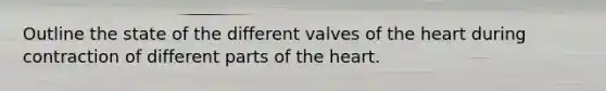 Outline the state of the different valves of the heart during contraction of different parts of the heart.