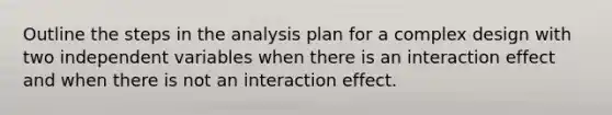 Outline the steps in the analysis plan for a complex design with two independent variables when there is an interaction effect and when there is not an interaction effect.